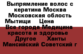 Выпрямление волос с кератина Москва Московская облость Мытищи. › Цена ­ 3 000 - Все города Медицина, красота и здоровье » Другое   . Ханты-Мансийский,Советский г.